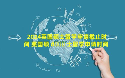 2024英国硕士留学申请截止时间 英国硕 🐟 士留学申请时间